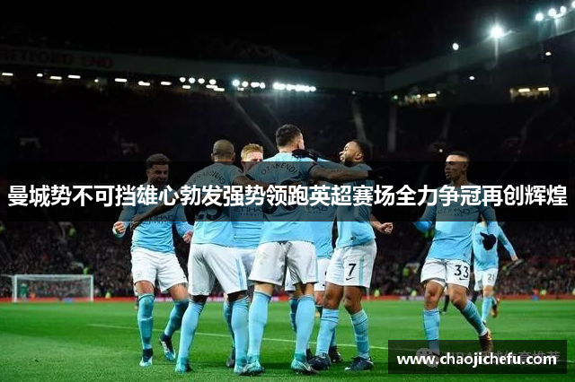曼城势不可挡雄心勃发强势领跑英超赛场全力争冠再创辉煌