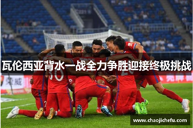 瓦伦西亚背水一战全力争胜迎接终极挑战