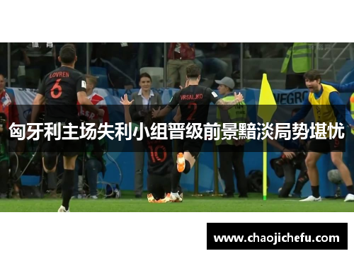 匈牙利主场失利小组晋级前景黯淡局势堪忧