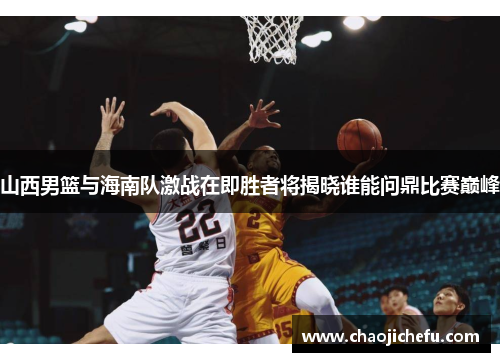 山西男篮与海南队激战在即胜者将揭晓谁能问鼎比赛巅峰