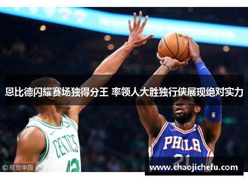 恩比德闪耀赛场独得分王 率领人大胜独行侠展现绝对实力