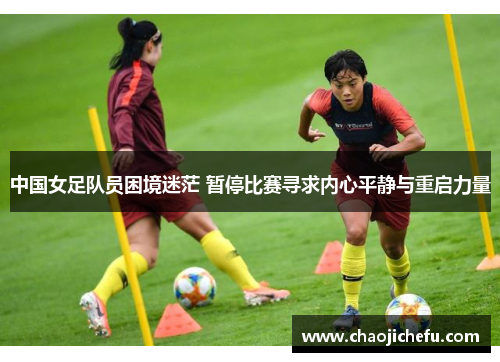 中国女足队员困境迷茫 暂停比赛寻求内心平静与重启力量