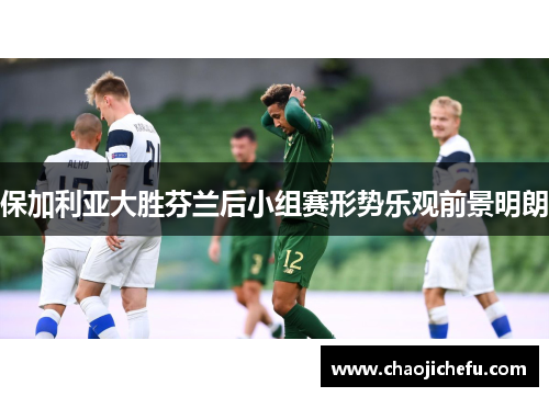 保加利亚大胜芬兰后小组赛形势乐观前景明朗