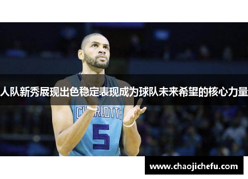 人队新秀展现出色稳定表现成为球队未来希望的核心力量