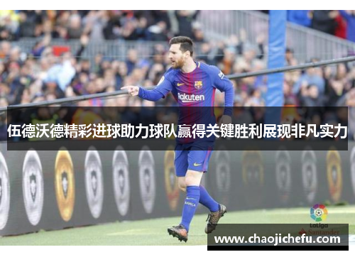 伍德沃德精彩进球助力球队赢得关键胜利展现非凡实力