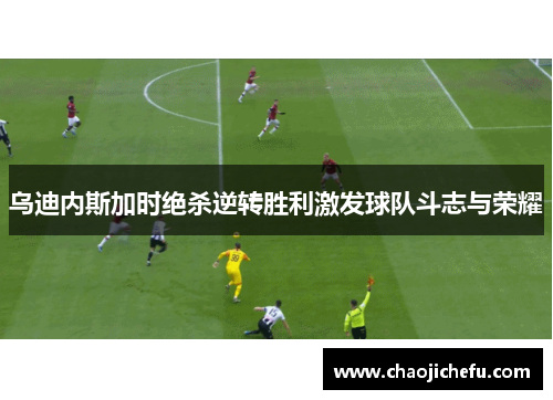 乌迪内斯加时绝杀逆转胜利激发球队斗志与荣耀