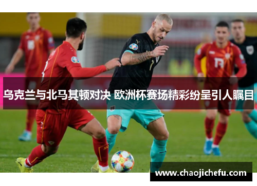 乌克兰与北马其顿对决 欧洲杯赛场精彩纷呈引人瞩目
