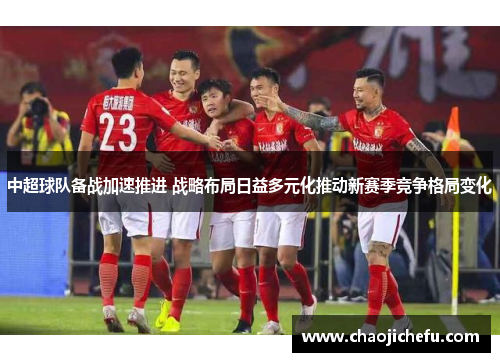中超球队备战加速推进 战略布局日益多元化推动新赛季竞争格局变化