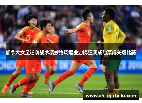 加拿大女足逆袭战术精妙终场爆发力挽狂澜成功赢得关键比赛