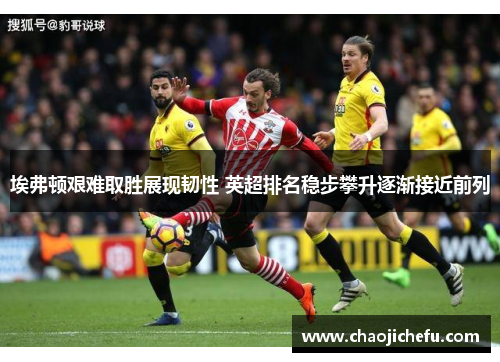 埃弗顿艰难取胜展现韧性 英超排名稳步攀升逐渐接近前列