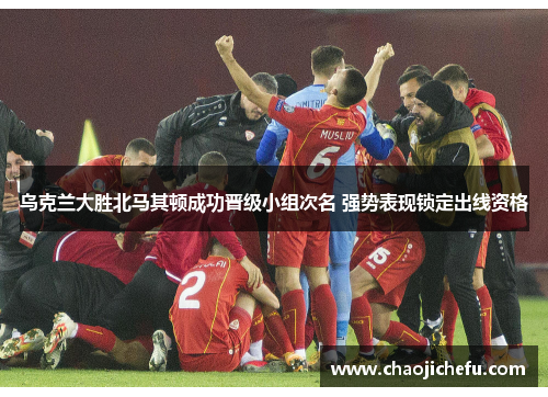 乌克兰大胜北马其顿成功晋级小组次名 强势表现锁定出线资格