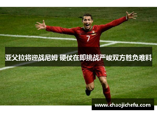 亚父拉将迎战尼姆 硬仗在即挑战严峻双方胜负难料